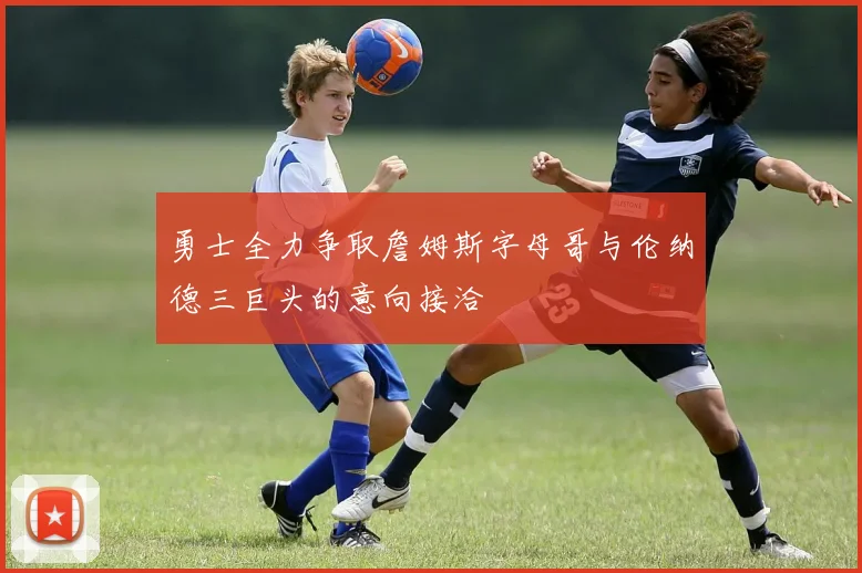 勇士全力争取詹姆斯字母哥与伦纳德三巨头的意向接洽