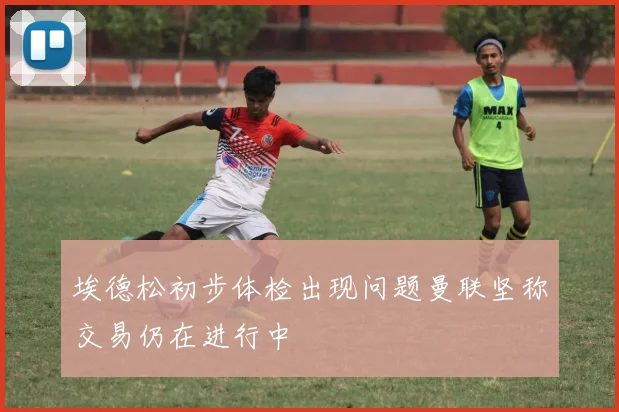 埃德松初步体检出现问题曼联坚称交易仍在进行中