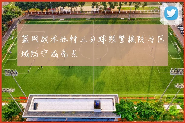 篮网战术独特三分球频繁换防与区域防守成亮点