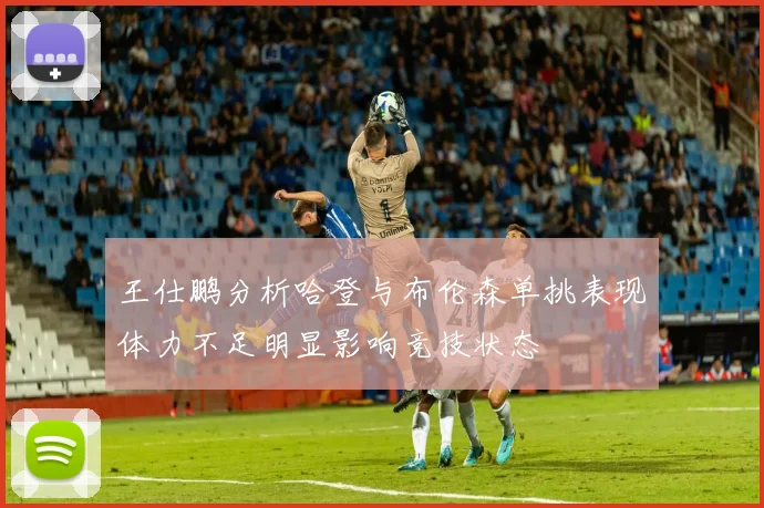 王仕鹏分析哈登与布伦森单挑表现体力不足明显影响竞技状态