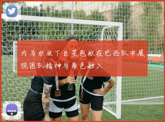 内马尔放下巨星包袱在巴西队中展现团队精神与角色融入
