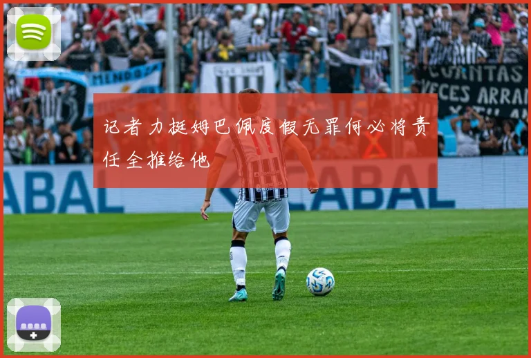 记者力挺姆巴佩度假无罪何必将责任全推给他