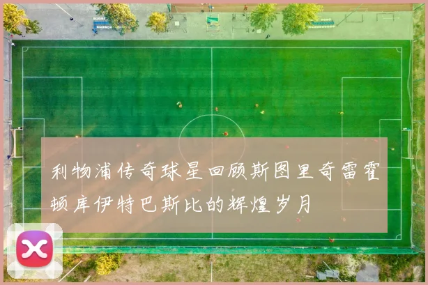 利物浦传奇球星回顾斯图里奇雷霍顿库伊特巴斯比的辉煌岁月