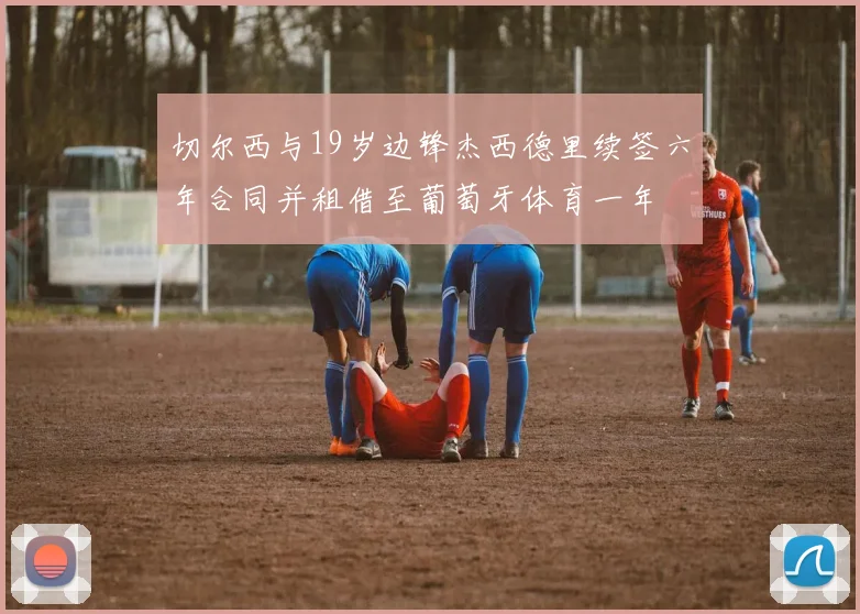 切尔西与19岁边锋杰西德里续签六年合同并租借至葡萄牙体育一年
