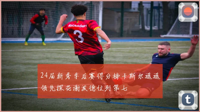 24届新秀季后赛得分榜卡斯尔遥遥领先探花谢泼德位列第七