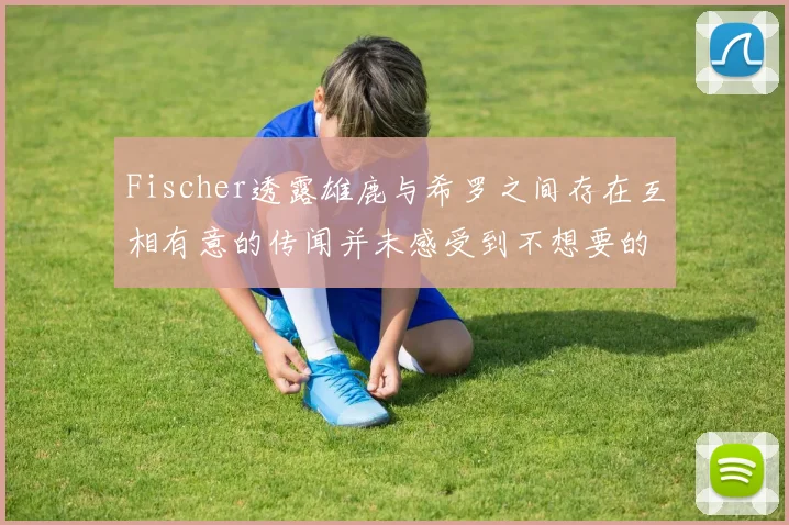 Fischer透露雄鹿与希罗之间存在互相有意的传闻并未感受到不想要的迹象