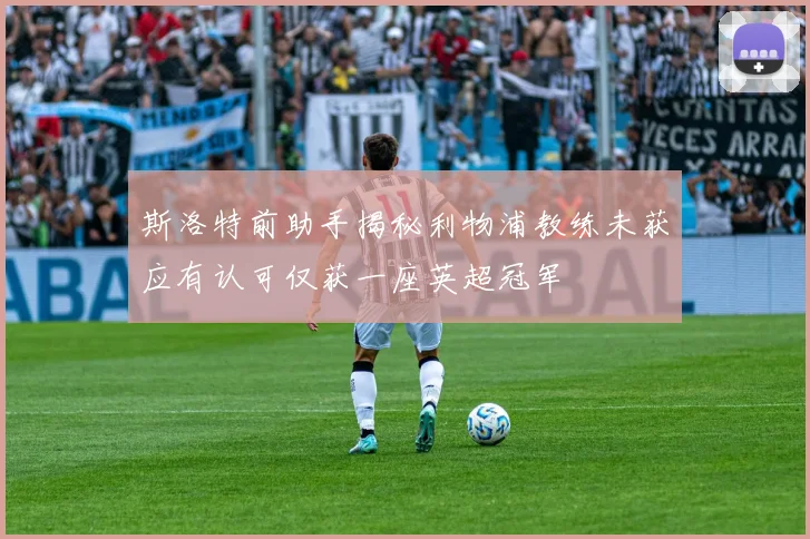 斯洛特前助手揭秘利物浦教练未获应有认可仅获一座英超冠军