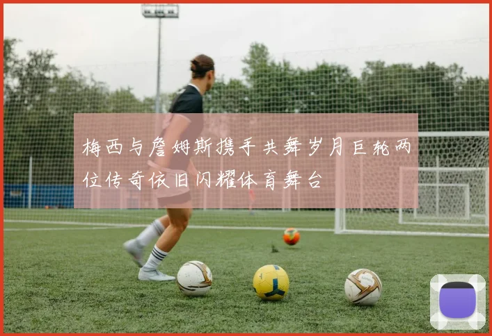 梅西与詹姆斯携手共舞岁月巨轮两位传奇依旧闪耀体育舞台