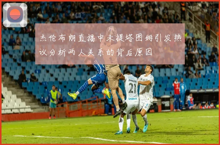 杰伦布朗直播中未提塔图姆引发热议分析两人关系的背后原因