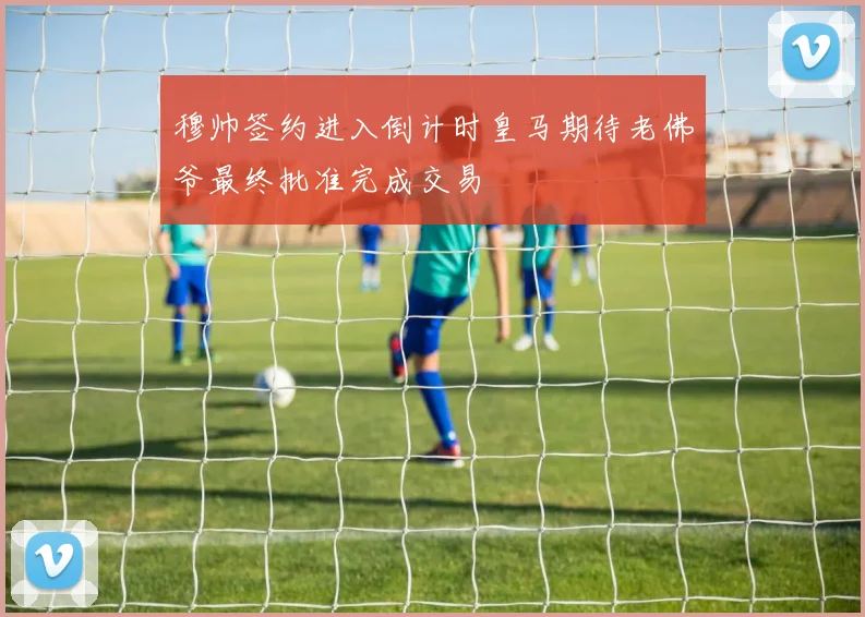 穆帅签约进入倒计时皇马期待老佛爷最终批准完成交易