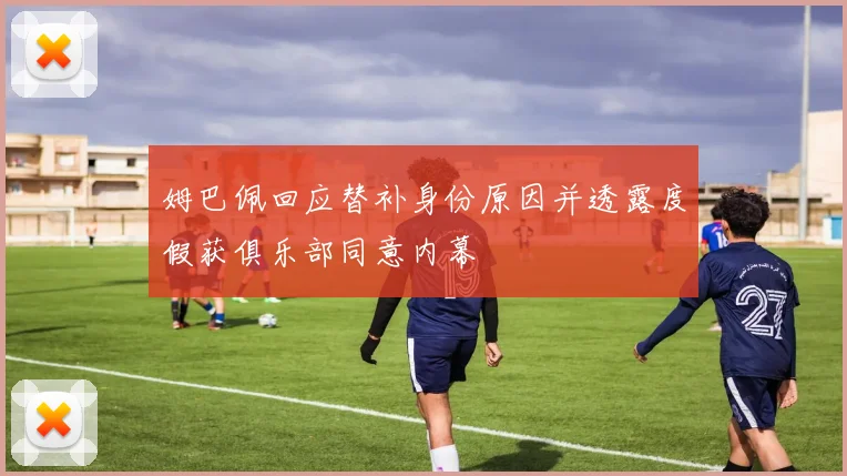 姆巴佩回应替补身份原因并透露度假获俱乐部同意内幕