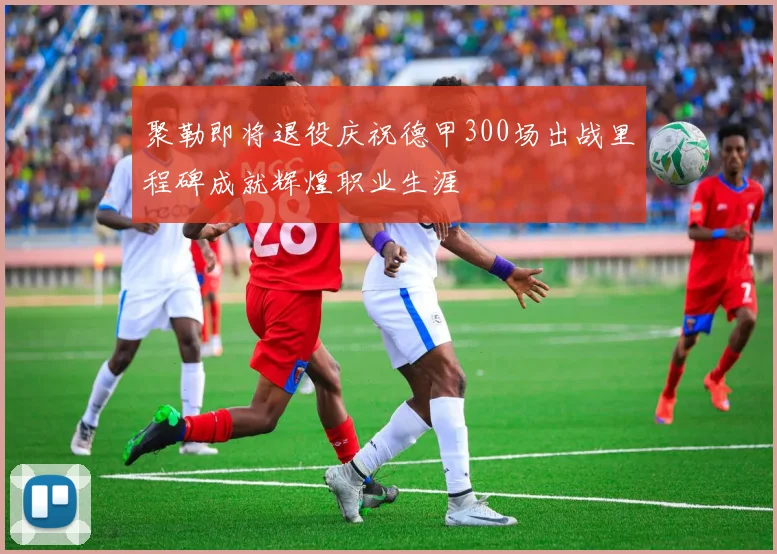 聚勒即将退役庆祝德甲300场出战里程碑成就辉煌职业生涯