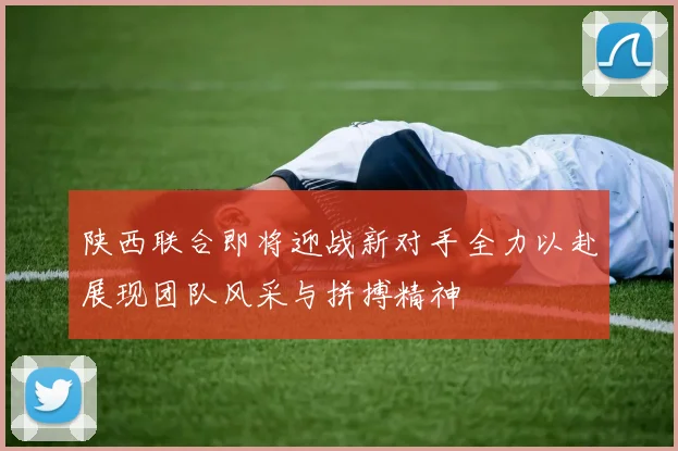 陕西联合即将迎战新对手全力以赴展现团队风采与拼搏精神