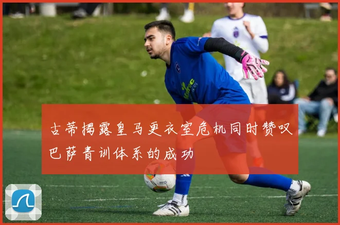 古蒂揭露皇马更衣室危机同时赞叹巴萨青训体系的成功