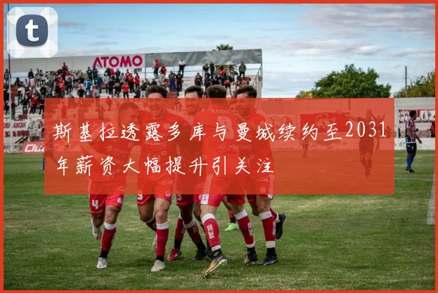 斯基拉透露多库与曼城续约至2031年薪资大幅提升引关注