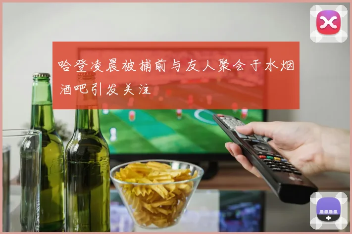 哈登凌晨被捕前与友人聚会于水烟酒吧引发关注