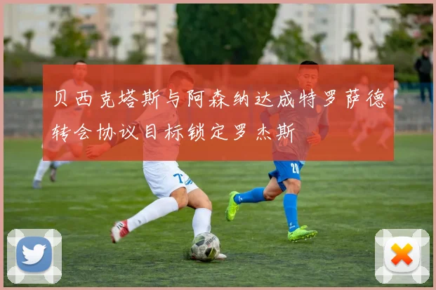 贝西克塔斯与阿森纳达成特罗萨德转会协议目标锁定罗杰斯