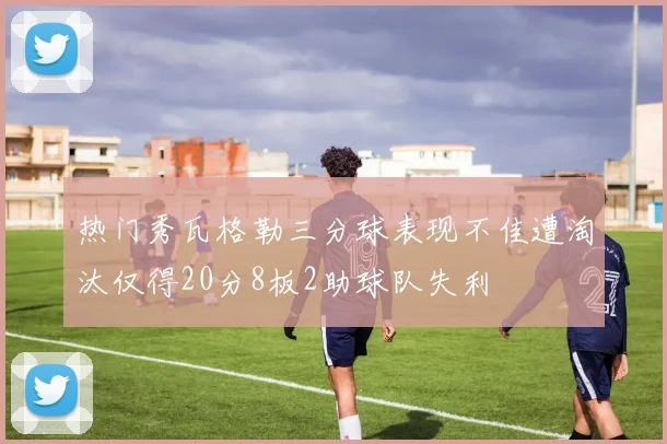 热门秀瓦格勒三分球表现不佳遭淘汰仅得20分8板2助球队失利