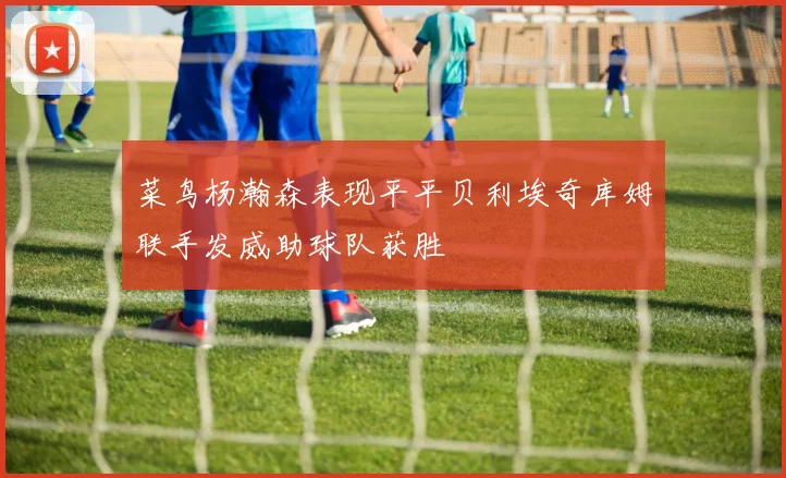 菜鸟杨瀚森表现平平贝利埃奇库姆联手发威助球队获胜