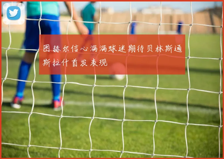 图赫尔信心满满球迷期待贝林斯通斯拉什首发表现