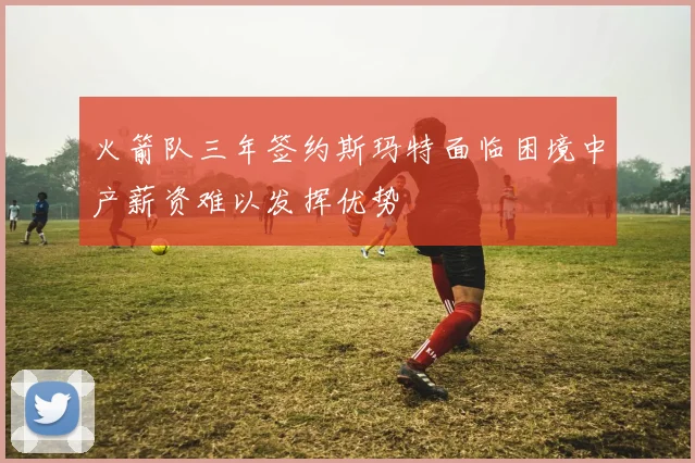 火箭队三年签约斯玛特面临困境中产薪资难以发挥优势