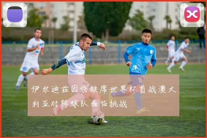 伊尔迪兹因伤缺席世界杯首战澳大利亚对阵球队面临挑战